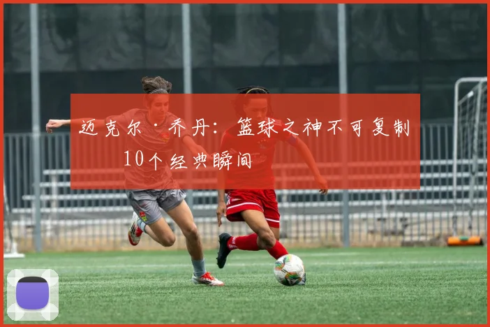 迈克尔·乔丹:篮球之神不可复制的10个经典瞬间