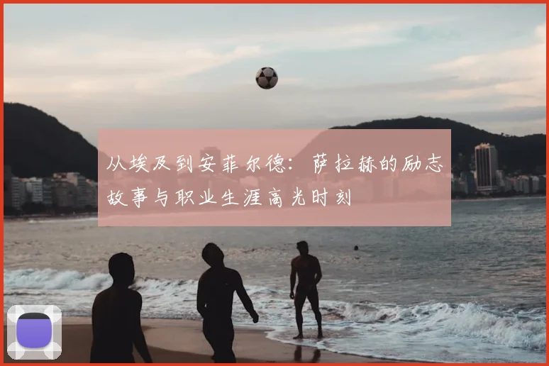 从埃及到安菲尔德：萨拉赫的励志故事与职业生涯高光时刻