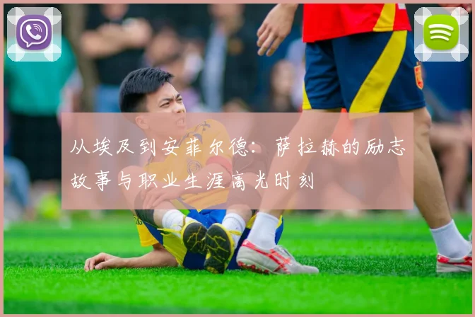 从埃及到安菲尔德：萨拉赫的励志故事与职业生涯高光时刻